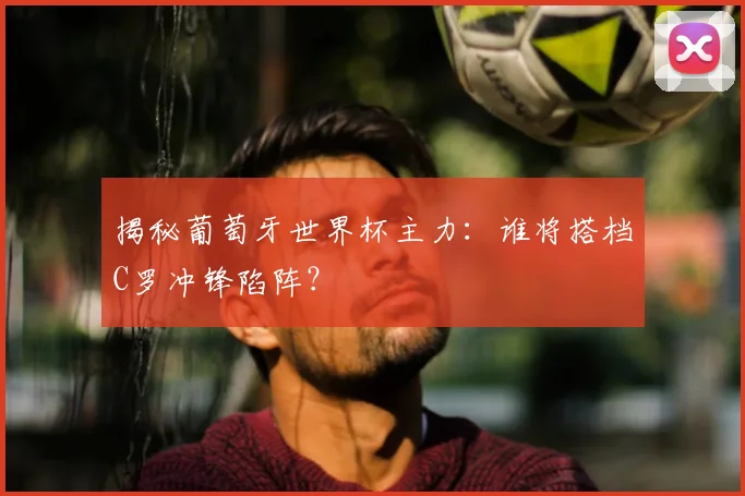 揭秘葡萄牙世界杯主力：谁将搭档C罗冲锋陷阵？